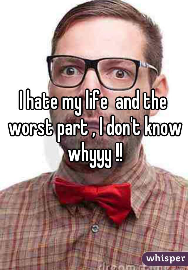 I hate my life  and the worst part , I don't know whyyy !!