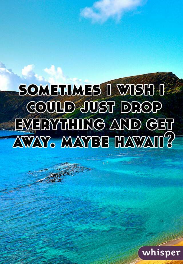 sometimes i wish i could just drop everything and get away. maybe hawaii?