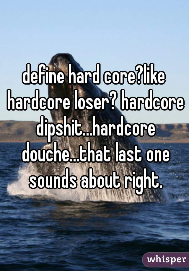 define hard core?like hardcore loser? hardcore dipshit...hardcore douche...that last one sounds about right.
