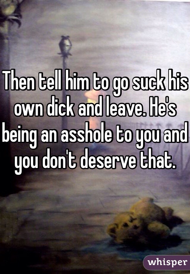 Then tell him to go suck his own dick and leave. He's being an asshole to you and you don't deserve that. 