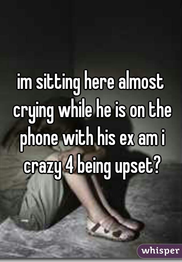 im sitting here almost crying while he is on the phone with his ex am i crazy 4 being upset?