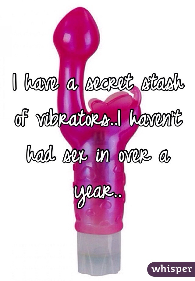 I have a secret stash of vibrators..I haven't had sex in over a year..