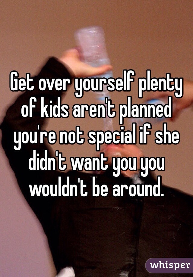 Get over yourself plenty of kids aren't planned you're not special if she didn't want you you wouldn't be around.