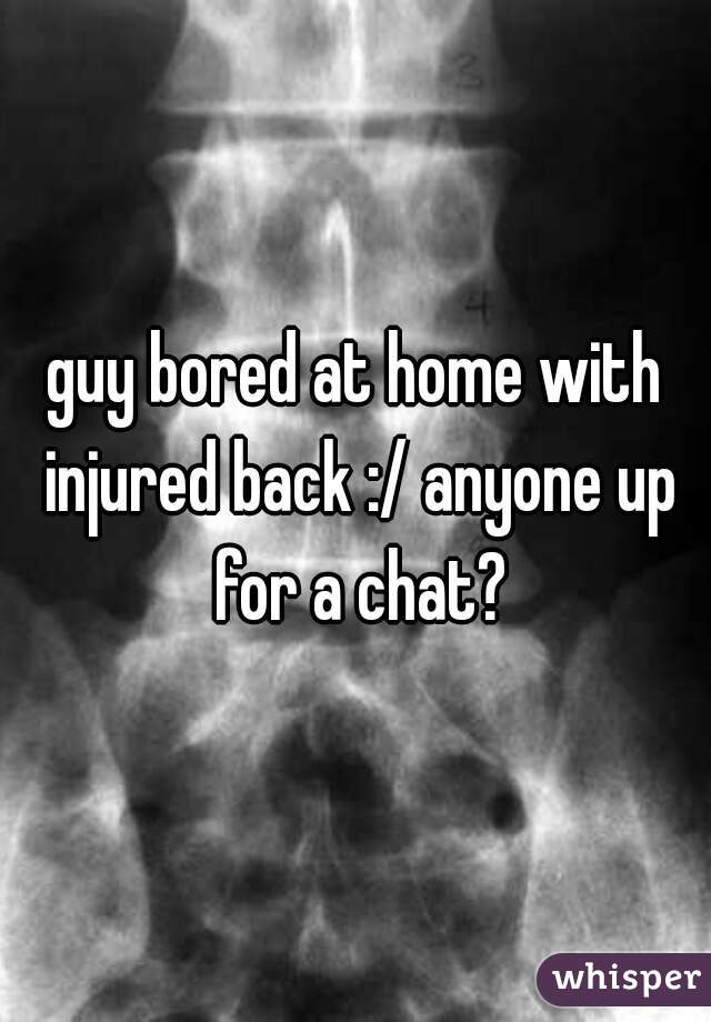 guy bored at home with injured back :/ anyone up for a chat?