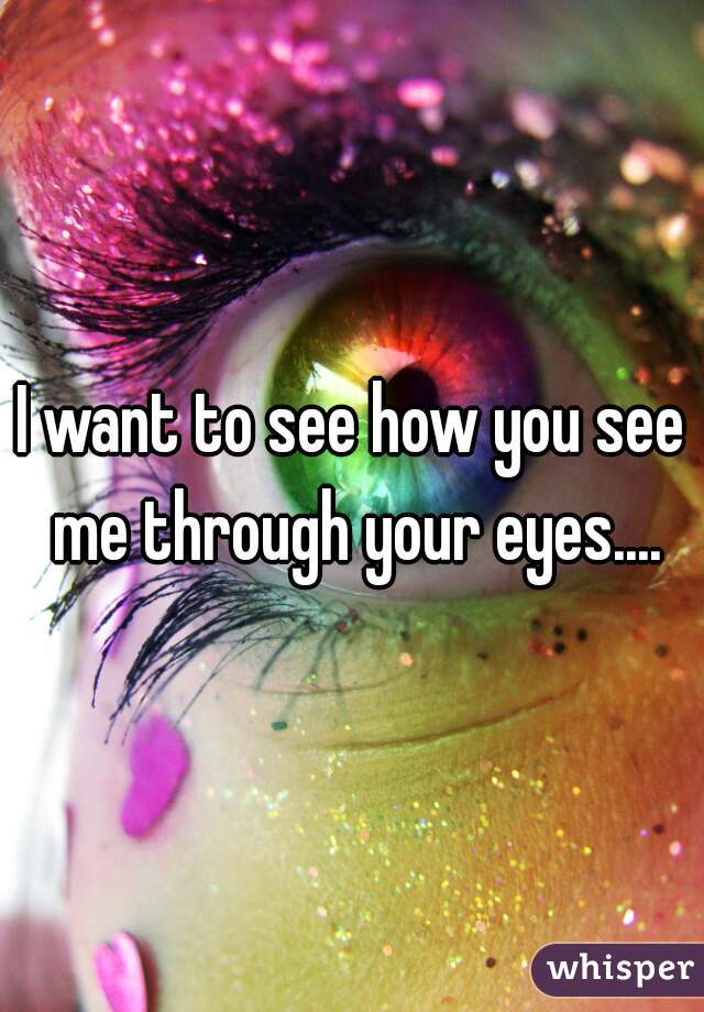 I want to see how you see me through your eyes....