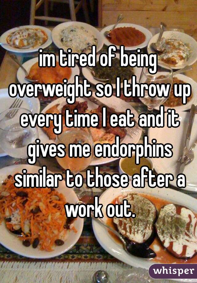 im tired of being overweight so I throw up every time I eat and it gives me endorphins similar to those after a work out.