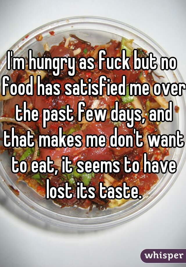 I'm hungry as fuck but no food has satisfied me over the past few days, and that makes me don't want to eat, it seems to have lost its taste.
