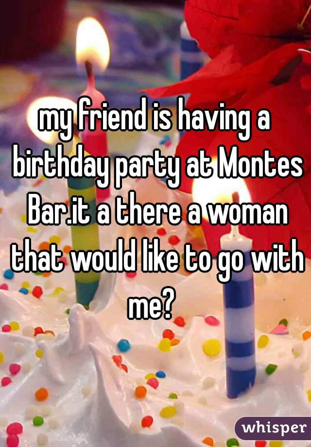 my friend is having a birthday party at Montes Bar.it a there a woman that would like to go with me?  