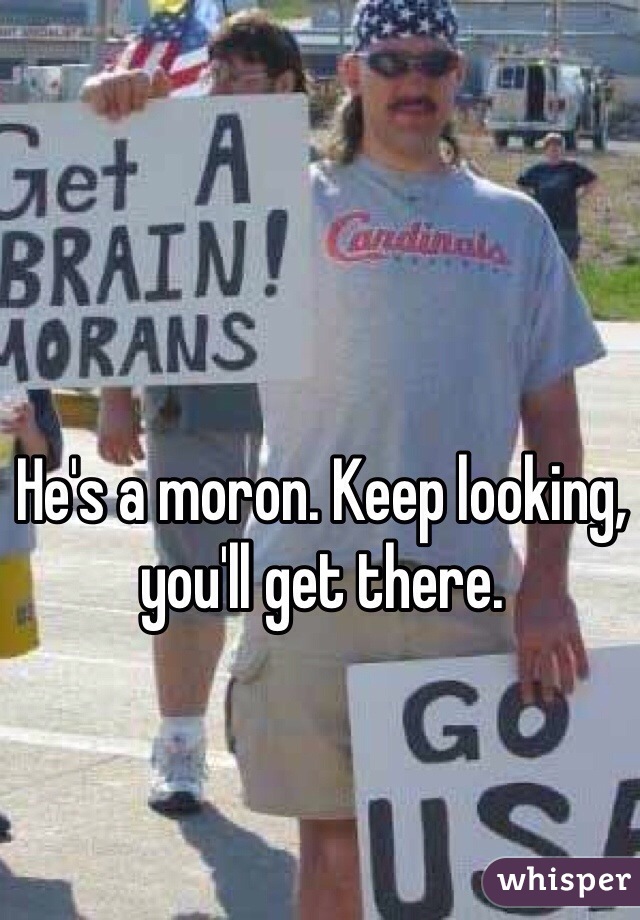 He's a moron. Keep looking, you'll get there.