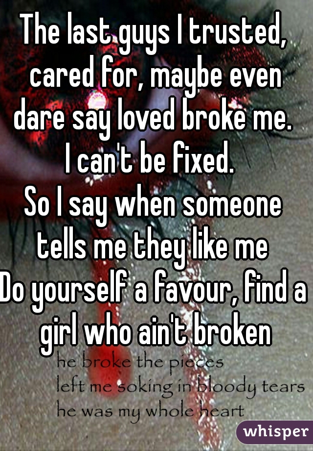 The last guys I trusted, cared for, maybe even dare say loved broke me. 
I can't be fixed. 
So I say when someone tells me they like me 
Do yourself a favour, find a girl who ain't broken