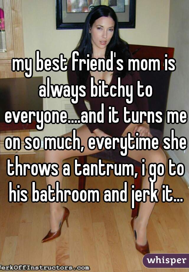 my best friend's mom is always bitchy to everyone....and it turns me on so much, everytime she throws a tantrum, i go to his bathroom and jerk it...