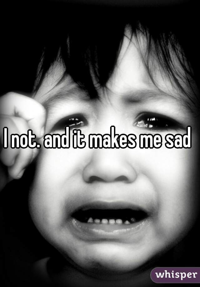 I not. and it makes me sad 