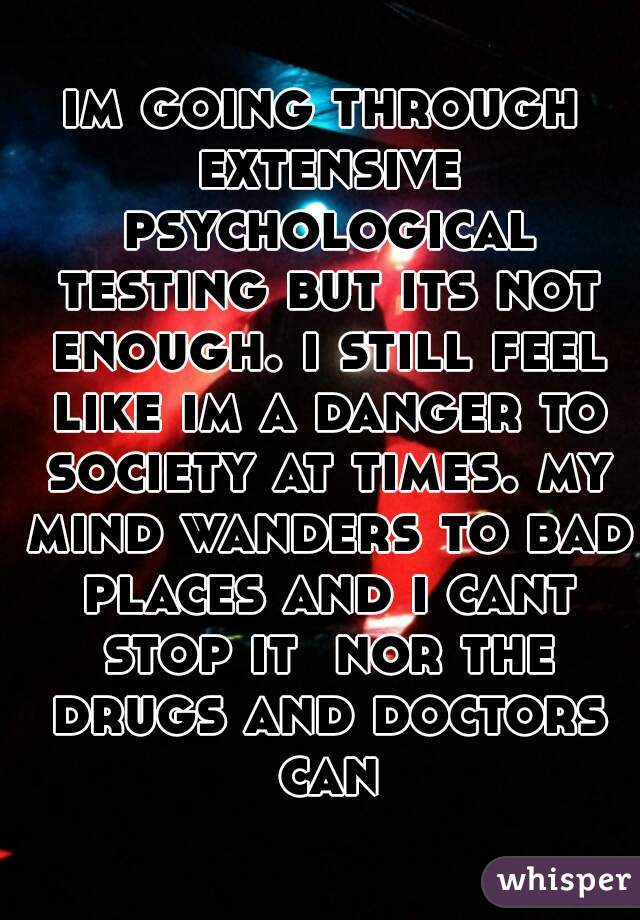 im going through extensive psychological testing but its not enough. i still feel like im a danger to society at times. my mind wanders to bad places and i cant stop it  nor the drugs and doctors can