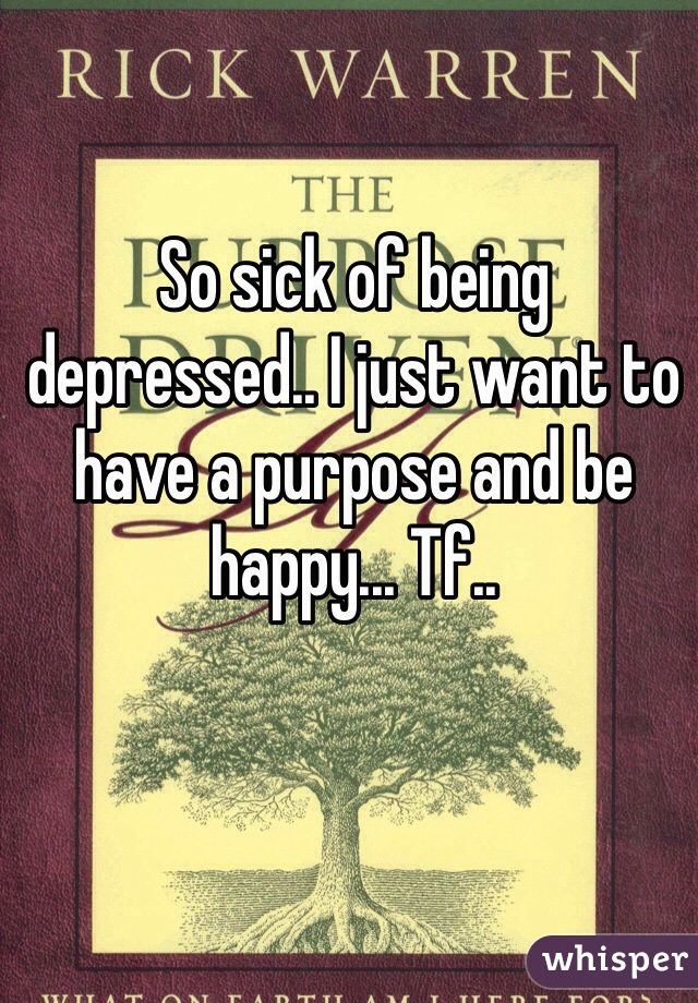 So sick of being depressed.. I just want to have a purpose and be happy... Tf..