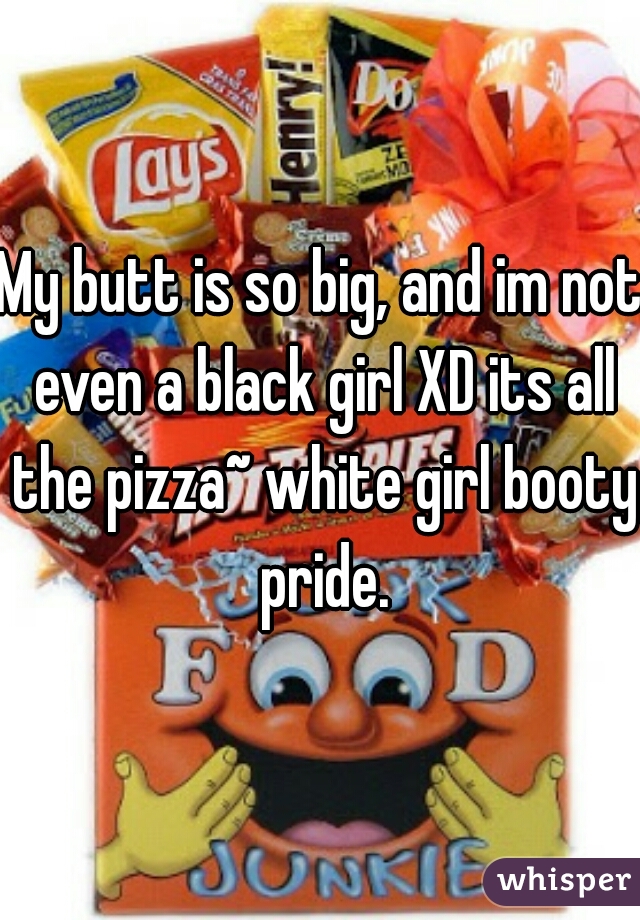 My butt is so big, and im not even a black girl XD its all the pizza~ white girl booty pride.