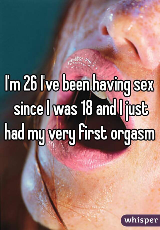 I'm 26 I've been having sex since I was 18 and I just had my very first orgasm !