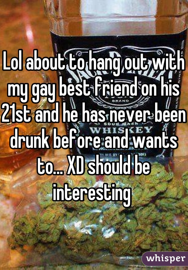 Lol about to hang out with my gay best friend on his 21st and he has never been drunk before and wants to... XD should be interesting 