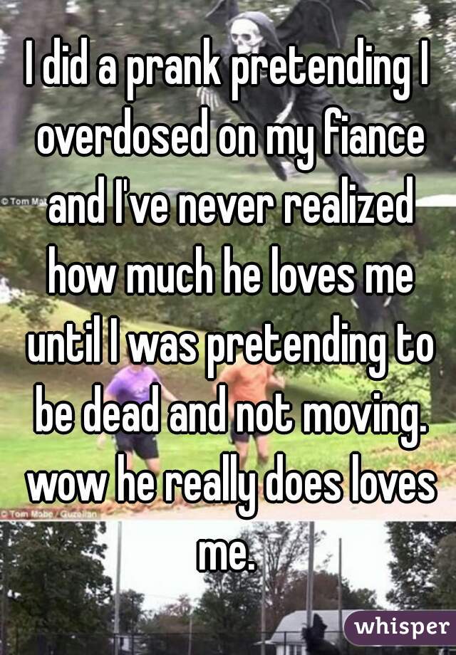 I did a prank pretending I overdosed on my fiance and I've never realized how much he loves me until I was pretending to be dead and not moving. wow he really does loves me. 