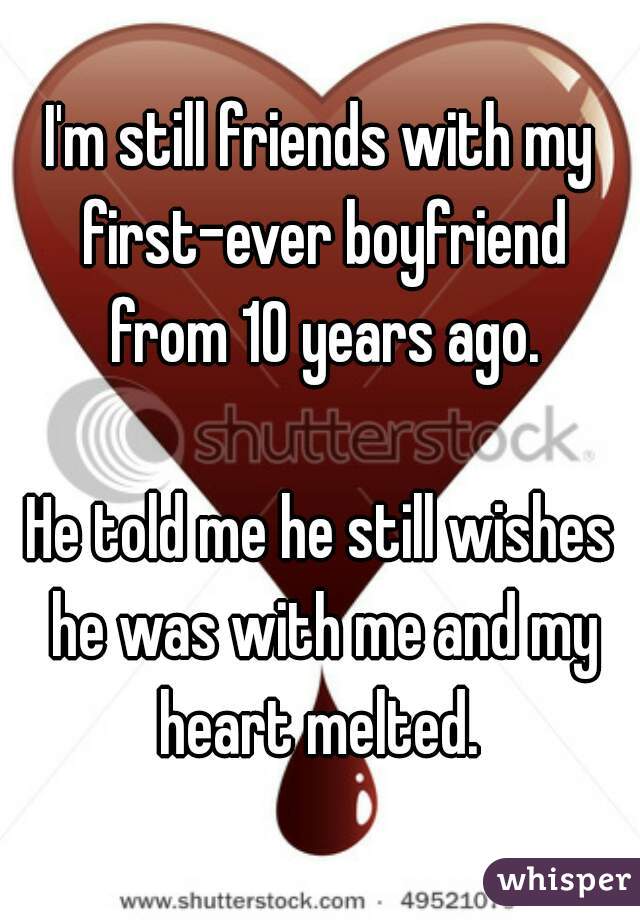 I'm still friends with my first-ever boyfriend from 10 years ago.
  
He told me he still wishes he was with me and my heart melted. 