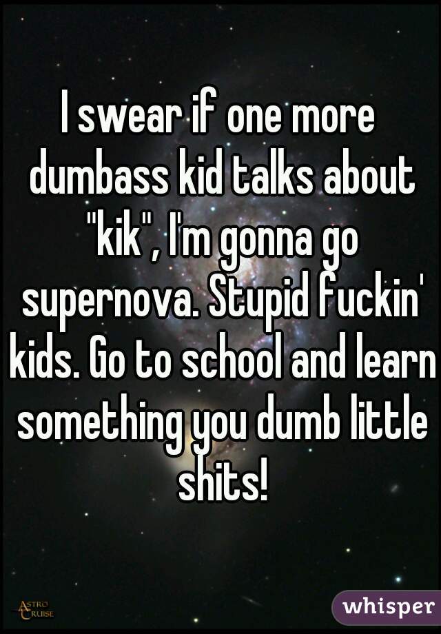 I swear if one more dumbass kid talks about "kik", I'm gonna go supernova. Stupid fuckin' kids. Go to school and learn something you dumb little shits!