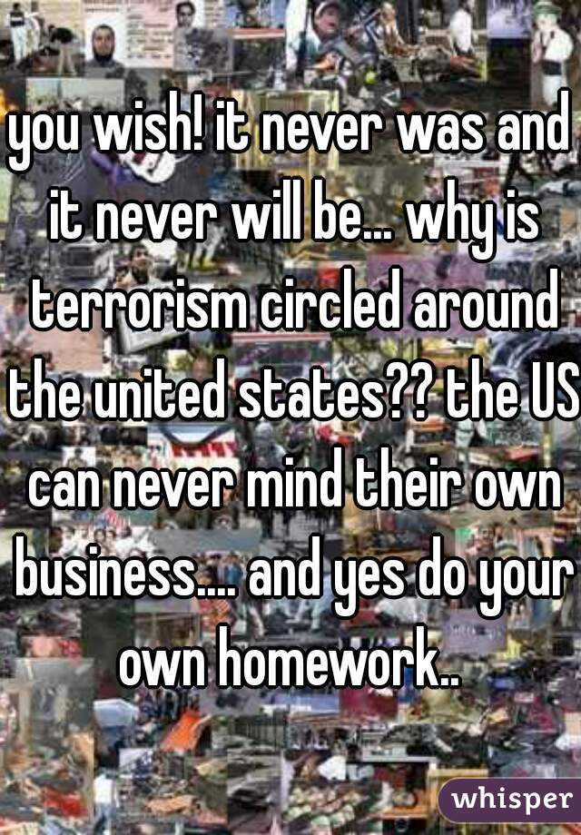 you wish! it never was and it never will be... why is terrorism circled around the united states?? the US can never mind their own business.... and yes do your own homework.. 