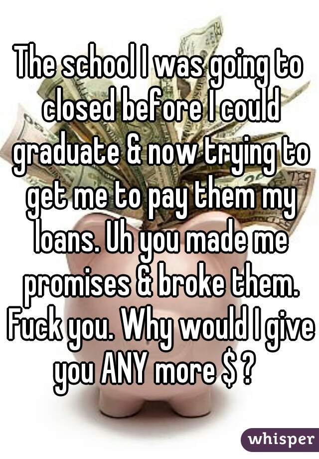 The school I was going to closed before I could graduate & now trying to get me to pay them my loans. Uh you made me promises & broke them. Fuck you. Why would I give you ANY more $ ?  