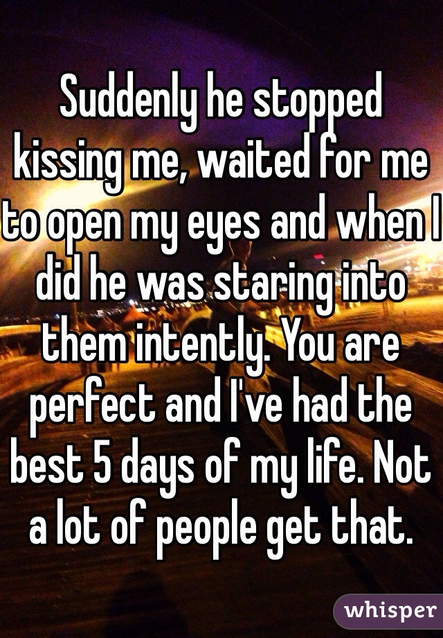 Suddenly he stopped kissing me, waited for me to open my eyes and when I did he was staring into them intently. You are perfect and I've had the best 5 days of my life. Not a lot of people get that. 
