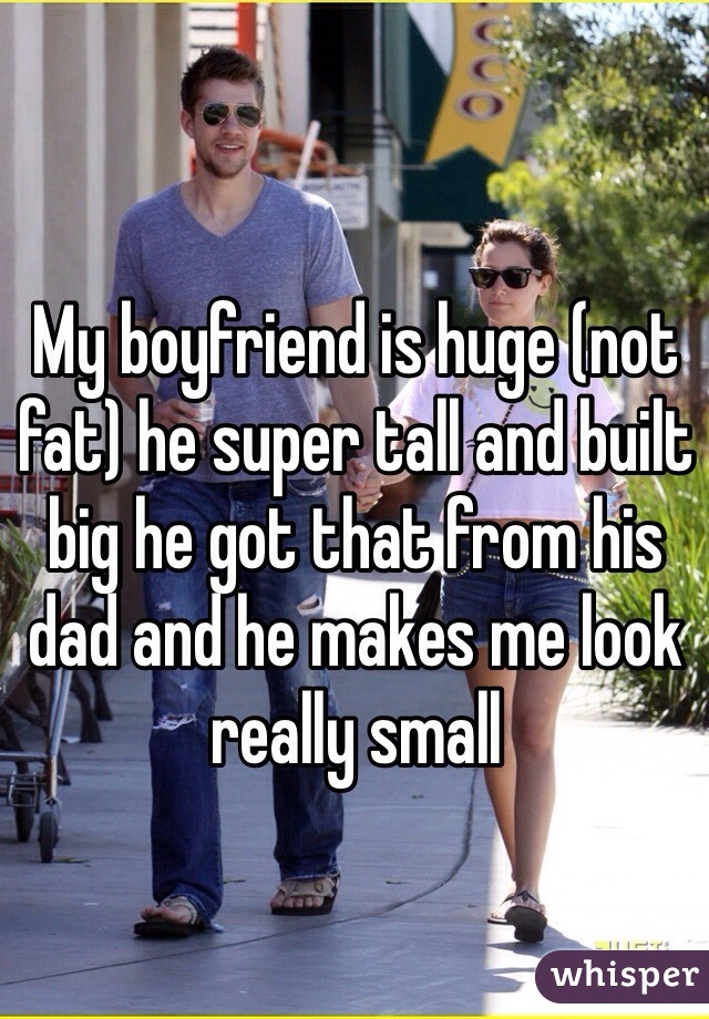 My boyfriend is huge (not fat) he super tall and built big he got that from his dad and he makes me look really small 