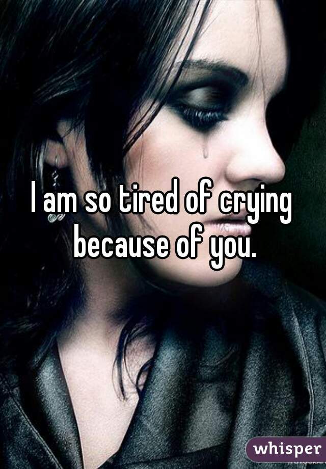 I am so tired of crying because of you.