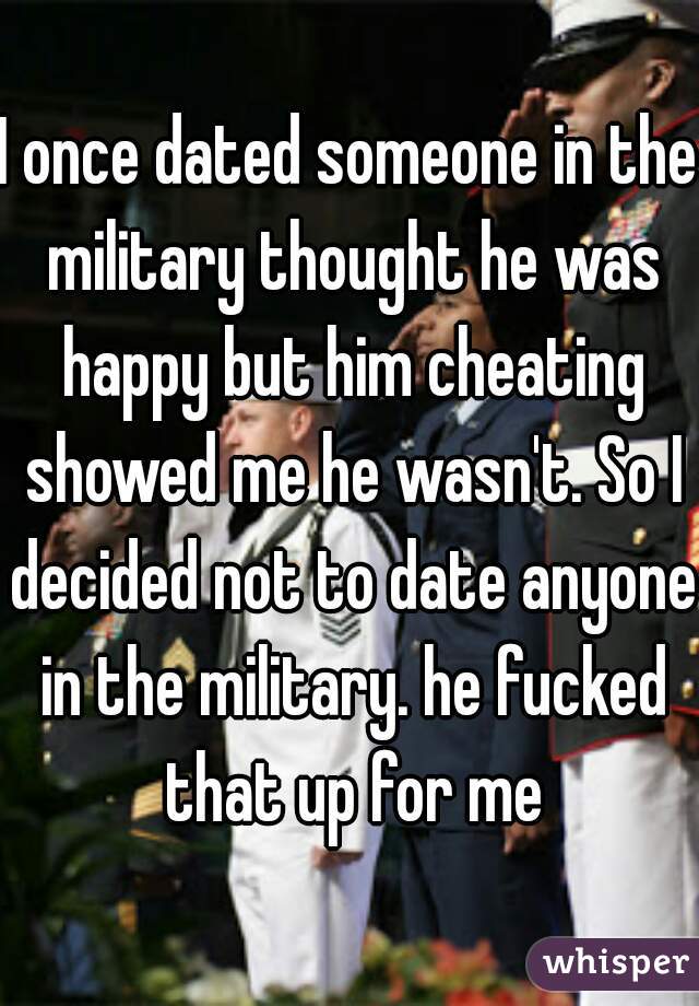 I once dated someone in the military thought he was happy but him cheating showed me he wasn't. So I decided not to date anyone in the military. he fucked that up for me