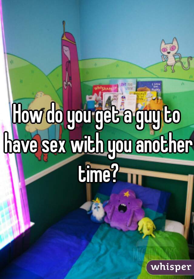 How do you get a guy to have sex with you another time?