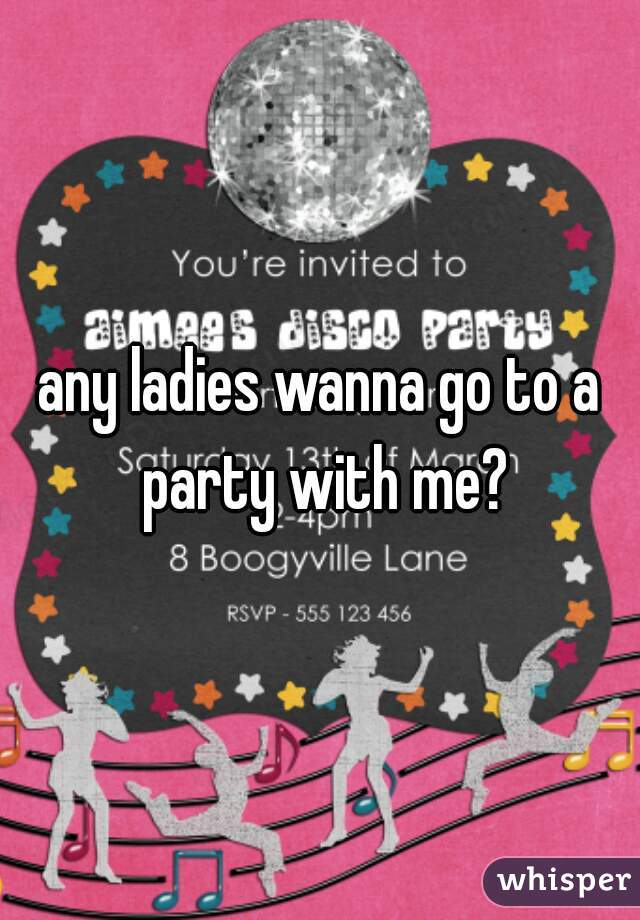any ladies wanna go to a party with me?