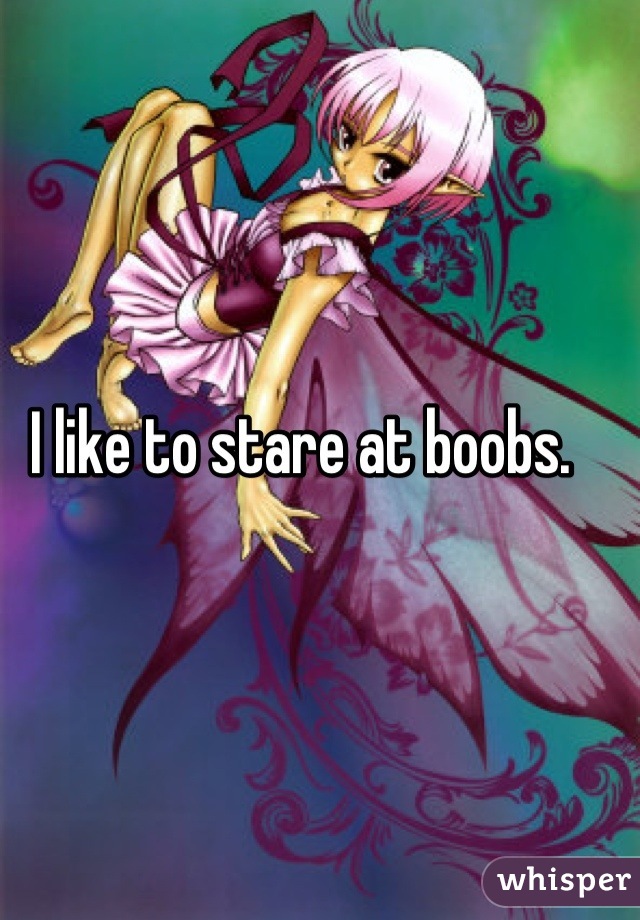 I like to stare at boobs. 