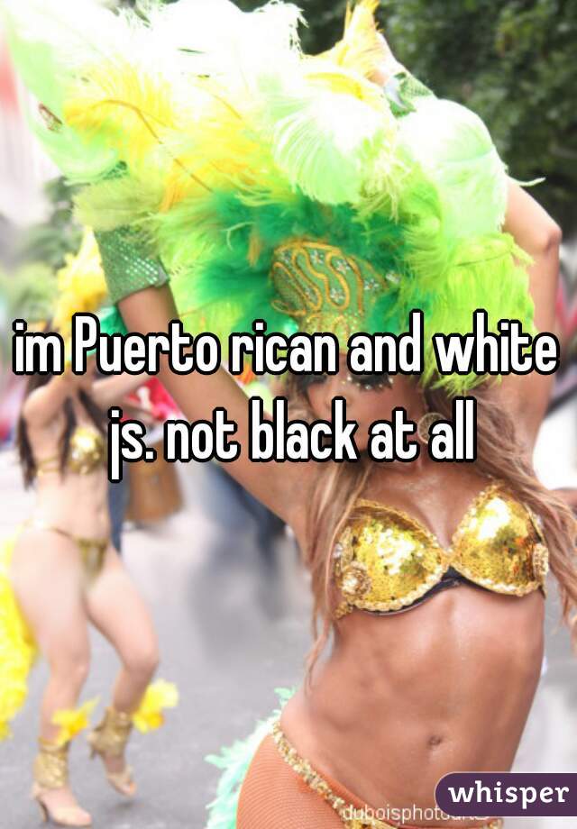 im Puerto rican and white js. not black at all