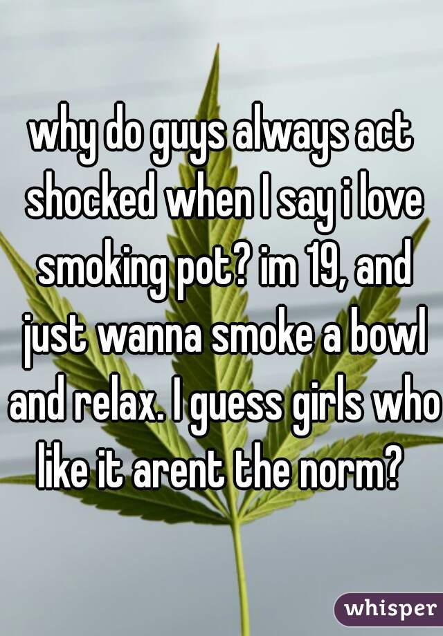 why do guys always act shocked when I say i love smoking pot? im 19, and just wanna smoke a bowl and relax. I guess girls who like it arent the norm? 