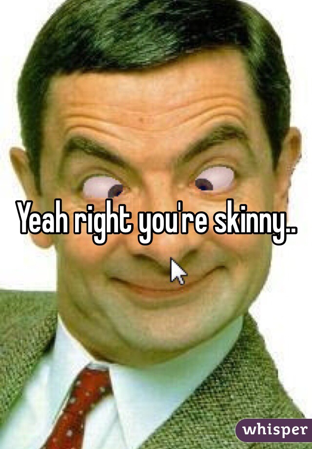 Yeah right you're skinny..