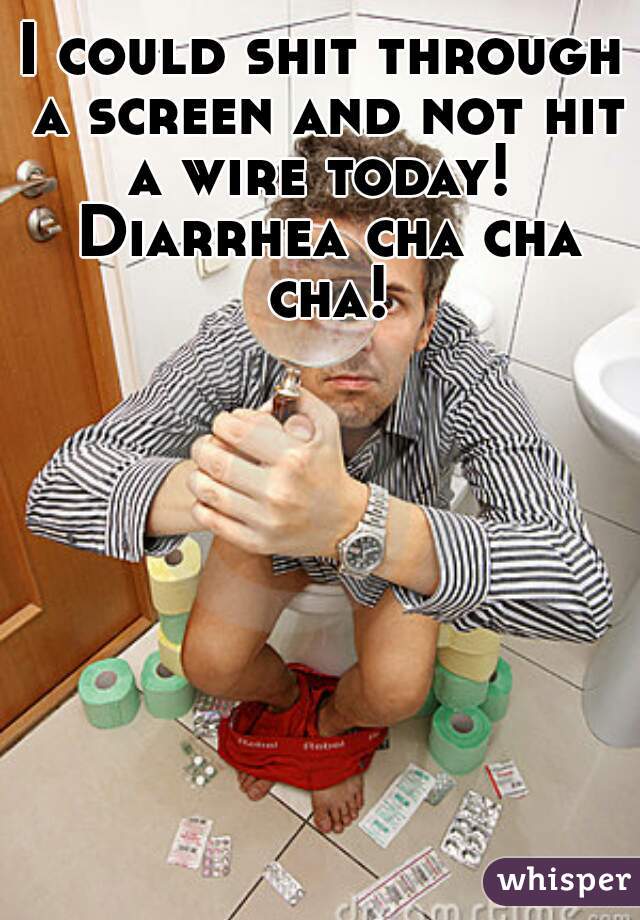 I could shit through a screen and not hit a wire today!  Diarrhea cha cha cha!