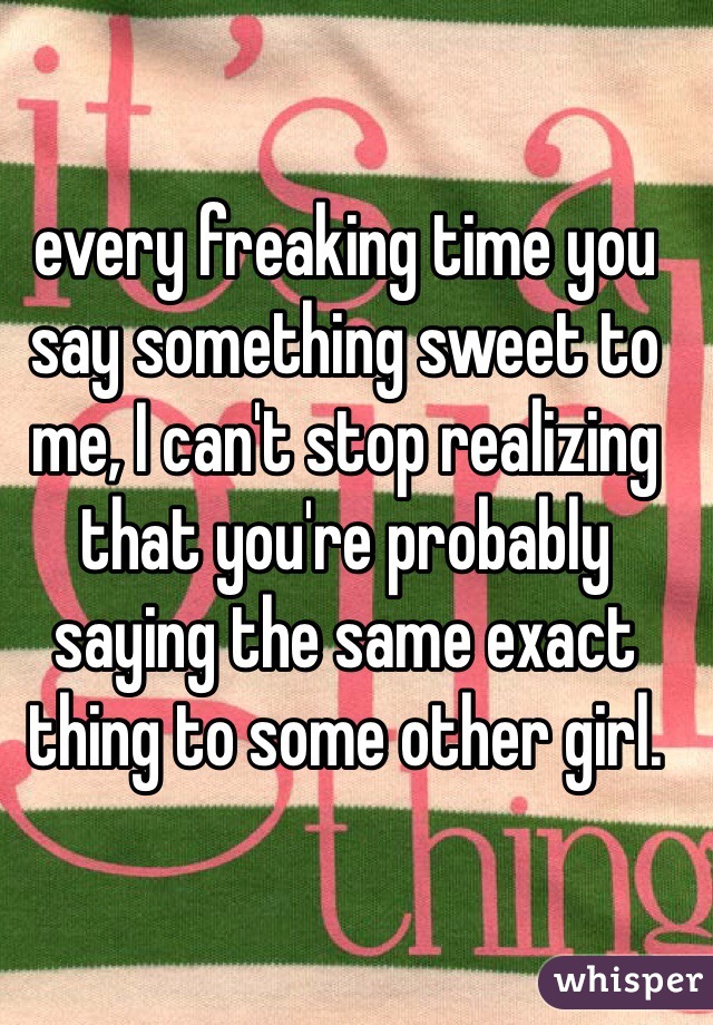 every freaking time you say something sweet to me, I can't stop realizing that you're probably saying the same exact thing to some other girl.