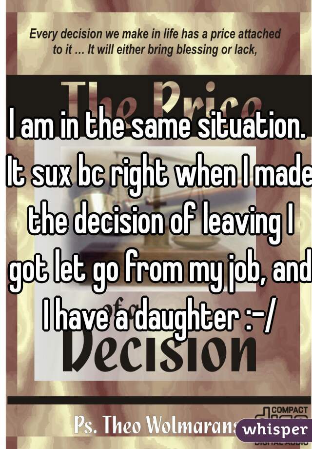 I am in the same situation. It sux bc right when I made the decision of leaving I got let go from my job, and I have a daughter :-/
