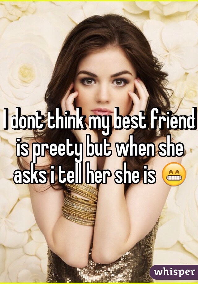 I dont think my best friend is preety but when she asks i tell her she is 😁