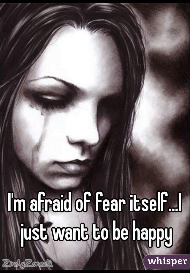 I'm afraid of fear itself...I just want to be happy