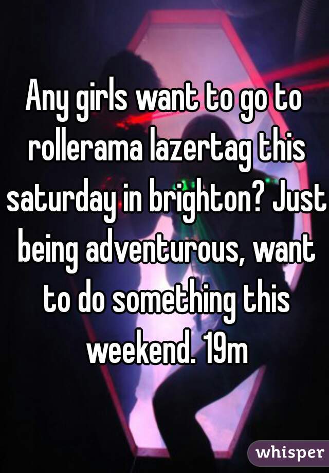 Any girls want to go to rollerama lazertag this saturday in brighton? Just being adventurous, want to do something this weekend. 19m