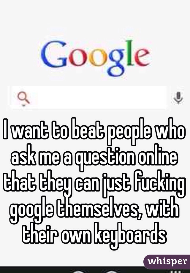 I want to beat people who ask me a question online that they can just fucking google themselves, with their own keyboards
