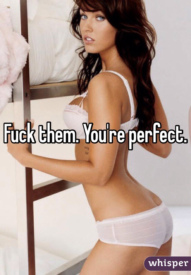 Fuck them. You're perfect. 