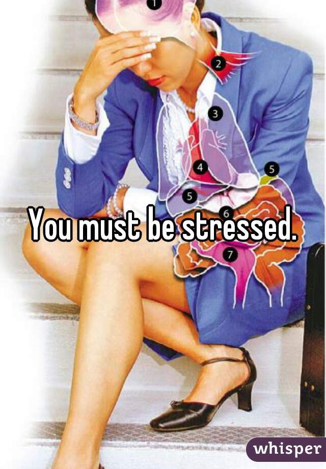 You must be stressed.