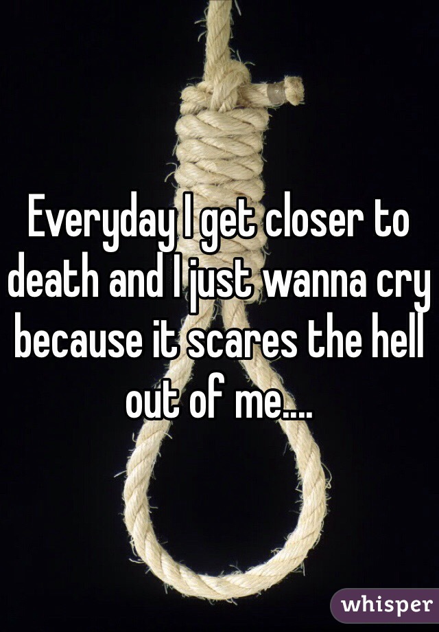 Everyday I get closer to death and I just wanna cry because it scares the hell out of me....