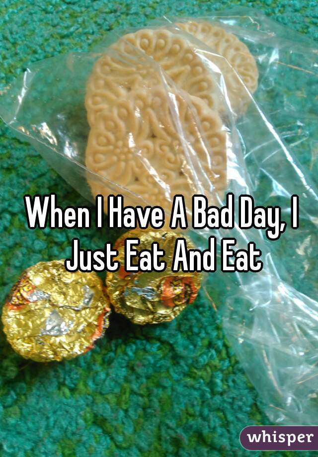 When I Have A Bad Day, I Just Eat And Eat
