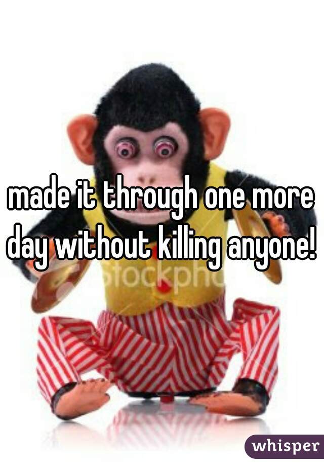 made it through one more day without killing anyone!  