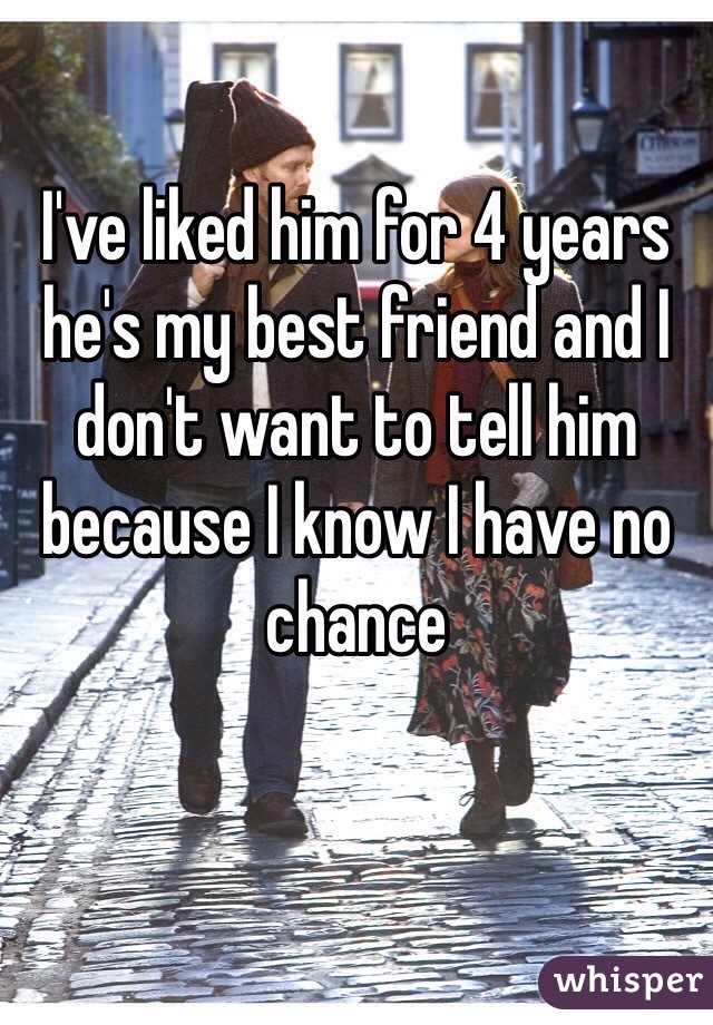 I've liked him for 4 years he's my best friend and I don't want to tell him because I know I have no chance