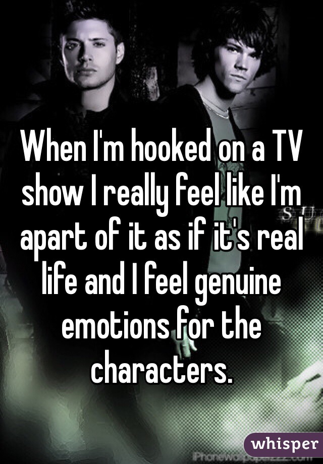 When I'm hooked on a TV show I really feel like I'm apart of it as if it's real life and I feel genuine emotions for the characters.